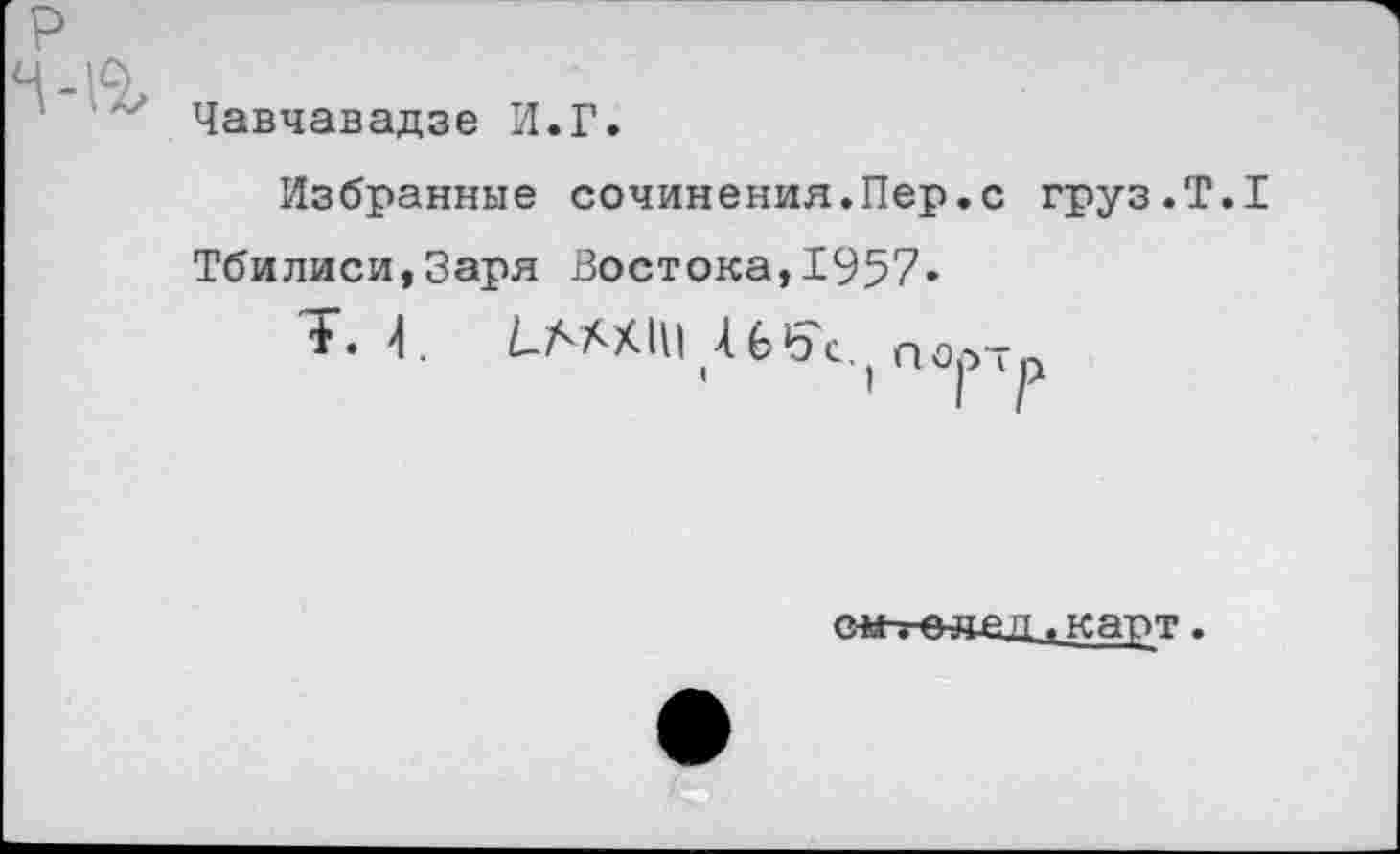 ﻿Чавчавадзе И.Г.
Избранные сочинения.Пер.с груз.Т.1 Тбилиси,Заря Востока,1957«
+ .4,	аол-р
ом-г»дад. карт.